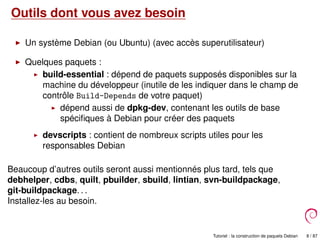 Outils dont vous avez besoin
Un système Debian (ou Ubuntu) (avec accès superutilisateur)
Quelques paquets :
build-essential : dépend de paquets supposés disponibles sur la
machine du développeur (inutile de les indiquer dans le champ de
contrôle Build-Depends de votre paquet)
dépend aussi de dpkg-dev, contenant les outils de base
spéciﬁques à Debian pour créer des paquets
devscripts : contient de nombreux scripts utiles pour les
responsables Debian
Beaucoup d’autres outils seront aussi mentionnés plus tard, tels que
debhelper, cdbs, quilt, pbuilder, sbuild, lintian, svn-buildpackage,
git-buildpackage. . .
Installez-les au besoin.
Tutoriel : la construction de paquets Debian 8 / 87
 