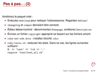 Pas à pas. . . (2)
Améliorez le paquet créé :
Exécutez debclean pour nettoyer l’arborescence. Regardez debian/.
changelog et compat devraient être corrects
Éditez debian/control : décommentez Homepage, améliorez Description
Écrivez un ﬁchier copyright approprié se basant sur les ﬁchiers amont
ruby-net-ssh.docs : installez README.rdoc
ruby-tests.rb : exécuter les tests. Dans ce cas, les lignes suivantes
sufﬁsent :
$: << ’test’ << ’lib << ’.’
require ’test/test_all.rb’
Tutoriel : la construction de paquets Debian 82 / 87
 