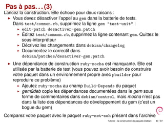 Pas à pas. . . (3)
Lancez la construction. Elle échoue pour deux raisons :
Vous devez désactiver l’appel au gem dans la batterie de tests.
Dans test/common.rb, supprimez la ligne gem "test-unit" :
edit-patch desactiver-gem.patch
Éditez test/common.rb, supprimez la ligne contenant gem. Quittez le
sous-interpréteur
Décrivez les changements dans debian/changelog
Documentez le correctif dans
debian/patches/desactiver-gem.patch
Une dépendance de construction ruby-mocha est manquante. Elle est
utilisée par la batterie de test (vous pouvez avoir besoin de construire
votre paquet dans un environnement propre avec pbuilder pour
reproduire ce problème)
Ajoutez ruby-mocha au champ Build-Depends du paquet
gem2deb copie les dépendances documentées dans le gem sous
forme de commentaires dans debian/control, mais mocha n’est pas
dans la liste des dépendances de développement du gem (c’est un
bogue du gem)
Comparez votre paquet avec le paquet ruby-net-ssh présent dans l’archive
Debian Tutoriel : la construction de paquets Debian 83 / 87
 