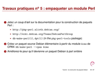 Travaux pratiques no
5 : empaqueter un module Perl
1 Jetez un coup d’œil sur la documentation pour la construction de paquets
Perl :
http://pkg-perl.alioth.debian.org/
http://wiki.debian.org/Teams/DebianPerlGroup
dh-make-perl(1), dpt(1) (in the pkg-perl-tools package)
2 Créez un paquet source Debian élémentaire à partir du module Acme de
CPAN :dh-make-perl --cpan Acme
3 Améliorez-le pour qu’il devienne un paquet Debian à part entière
Tutoriel : la construction de paquets Debian 84 / 87
 
