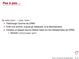 Pas à pas. . .
dh-make-perl --cpan Acme :
Télécharge l’archive de CPAN
Crée une archive .orig.tar.gz adéquate, et la décompresse
Initialise un paquet source Debian basé sur les métadonnées de CPAN
Named libdistname-perl
Tutoriel : la construction de paquets Debian 85 / 87
 