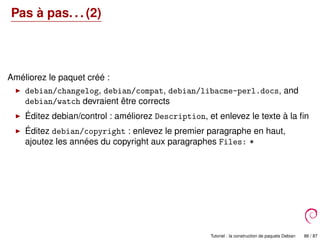 Pas à pas. . . (2)
Améliorez le paquet créé :
debian/changelog, debian/compat, debian/libacme-perl.docs, and
debian/watch devraient être corrects
Éditez debian/control : améliorez Description, et enlevez le texte à la ﬁn
Éditez debian/copyright : enlevez le premier paragraphe en haut,
ajoutez les années du copyright aux paragraphes Files: *
Tutoriel : la construction de paquets Debian 86 / 87
 