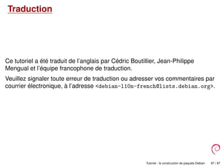 Traduction
Ce tutoriel a été traduit de l’anglais par Cédric Boutillier, Jean-Philippe
Mengual et l’équipe francophone de traduction.
Veuillez signaler toute erreur de traduction ou adresser vos commentaires par
courrier électronique, à l’adresse <debian-l10n-french@lists.debian.org>.
Tutoriel : la construction de paquets Debian 87 / 87
 