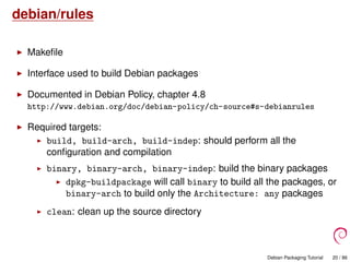 debian/rules
Makeﬁle
Interface used to build Debian packages
Documented in Debian Policy, chapter 4.8
http://www.debian.org/doc/debian-policy/ch-source#s-debianrules
Required targets:
build, build-arch, build-indep: should perform all the
conﬁguration and compilation
binary, binary-arch, binary-indep: build the binary packages
dpkg-buildpackage will call binary to build all the packages, or
binary-arch to build only the Architecture: any packages
clean: clean up the source directory
Debian Packaging Tutorial 20 / 86
 