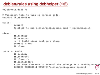 debian/rules using debhelper (1/2)
#!/ usr/bin/make -f
# Uncomment this to turn on verbose mode.
#export DH_VERBOSE =1
build:
$(MAKE)
#docbook -to -man debian/packagename.sgml > packagename .1
clean:
dh_testdir
dh_testroot
rm -f build -stamp configure -stamp
$(MAKE) clean
dh_clean
install: build
dh_testdir
dh_testroot
dh_clean -k
dh_installdirs
# Add here commands to install the package into debian/ package
$(MAKE) DESTDIR=$(CURDIR )/ debian/packagename install
Debian Packaging Tutorial 22 / 86
 