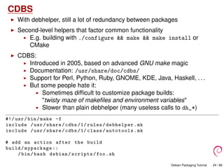 CDBS
With debhelper, still a lot of redundancy between packages
Second-level helpers that factor common functionality
E.g. building with ./configure && make && make install or
CMake
CDBS:
Introduced in 2005, based on advanced GNU make magic
Documentation: /usr/share/doc/cdbs/
Support for Perl, Python, Ruby, GNOME, KDE, Java, Haskell, . . .
But some people hate it:
Sometimes difﬁcult to customize package builds:
"twisty maze of makeﬁles and environment variables"
Slower than plain debhelper (many useless calls to dh_*)
#!/ usr/bin/make -f
include /usr/share/cdbs /1/ rules/debhelper.mk
include /usr/share/cdbs /1/ class/autotools.mk
# add an action after the build
build/mypackage ::
/bin/bash debian/scripts/foo.sh
Debian Packaging Tutorial 24 / 86
 
