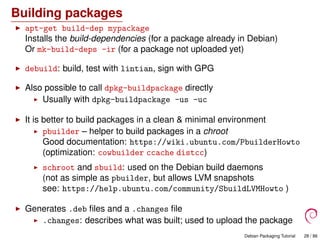 Building packages
apt-get build-dep mypackage
Installs the build-dependencies (for a package already in Debian)
Or mk-build-deps -ir (for a package not uploaded yet)
debuild: build, test with lintian, sign with GPG
Also possible to call dpkg-buildpackage directly
Usually with dpkg-buildpackage -us -uc
It is better to build packages in a clean & minimal environment
pbuilder – helper to build packages in a chroot
Good documentation: https://wiki.ubuntu.com/PbuilderHowto
(optimization: cowbuilder ccache distcc)
schroot and sbuild: used on the Debian build daemons
(not as simple as pbuilder, but allows LVM snapshots
see: https://help.ubuntu.com/community/SbuildLVMHowto )
Generates .deb ﬁles and a .changes ﬁle
.changes: describes what was built; used to upload the package
Debian Packaging Tutorial 28 / 86
 