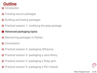 Outline
1 Introduction
2 Creating source packages
3 Building and testing packages
4 Practical session 1: modifying the grep package
5 Advanced packaging topics
6 Maintaining packages in Debian
7 Conclusions
8 Practical session 2: packaging GNUjump
9 Practical session 3: packaging a Java library
10 Practical session 4: packaging a Ruby gem
11 Practical session 5: packaging a Perl module
Debian Packaging Tutorial 32 / 86
 