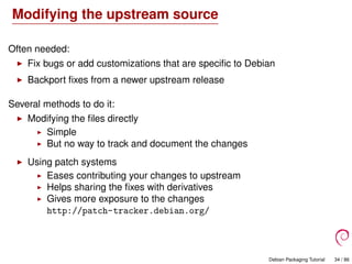 Modifying the upstream source
Often needed:
Fix bugs or add customizations that are speciﬁc to Debian
Backport ﬁxes from a newer upstream release
Several methods to do it:
Modifying the ﬁles directly
Simple
But no way to track and document the changes
Using patch systems
Eases contributing your changes to upstream
Helps sharing the ﬁxes with derivatives
Gives more exposure to the changes
http://patch-tracker.debian.org/
Debian Packaging Tutorial 34 / 86
 
