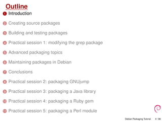 Outline
1 Introduction
2 Creating source packages
3 Building and testing packages
4 Practical session 1: modifying the grep package
5 Advanced packaging topics
6 Maintaining packages in Debian
7 Conclusions
8 Practical session 2: packaging GNUjump
9 Practical session 3: packaging a Java library
10 Practical session 4: packaging a Ruby gem
11 Practical session 5: packaging a Perl module
Debian Packaging Tutorial 4 / 86
 