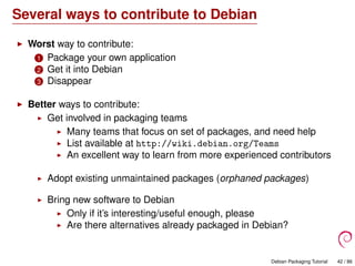 Several ways to contribute to Debian
Worst way to contribute:
1 Package your own application
2 Get it into Debian
3 Disappear
Better ways to contribute:
Get involved in packaging teams
Many teams that focus on set of packages, and need help
List available at http://wiki.debian.org/Teams
An excellent way to learn from more experienced contributors
Adopt existing unmaintained packages (orphaned packages)
Bring new software to Debian
Only if it’s interesting/useful enough, please
Are there alternatives already packaged in Debian?
Debian Packaging Tutorial 42 / 86
 