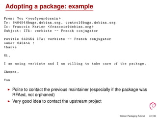 Adopting a package: example
From: You <you@yourdomain >
To: 640454 @bugs.debian.org , control@bugs .debian.org
Cc: Francois Marier <francois@debian .org >
Subject: ITA: verbiste -- French conjugator
retitle 640454 ITA: verbiste -- French conjugator
owner 640454 !
thanks
Hi ,
I am using verbiste and I am willing to take care of the package.
Cheers ,
You
Polite to contact the previous maintainer (especially if the package was
RFAed, not orphaned)
Very good idea to contact the upstream project
Debian Packaging Tutorial 44 / 86
 