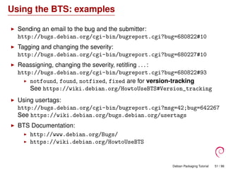 Using the BTS: examples
Sending an email to the bug and the submitter:
http://bugs.debian.org/cgi-bin/bugreport.cgi?bug=680822#10
Tagging and changing the severity:
http://bugs.debian.org/cgi-bin/bugreport.cgi?bug=680227#10
Reassigning, changing the severity, retitling . . . :
http://bugs.debian.org/cgi-bin/bugreport.cgi?bug=680822#93
notfound, found, notfixed, fixed are for version-tracking
See https://wiki.debian.org/HowtoUseBTS#Version_tracking
Using usertags:
http://bugs.debian.org/cgi-bin/bugreport.cgi?msg=42;bug=642267
See https://wiki.debian.org/bugs.debian.org/usertags
BTS Documentation:
http://www.debian.org/Bugs/
https://wiki.debian.org/HowtoUseBTS
Debian Packaging Tutorial 51 / 86
 