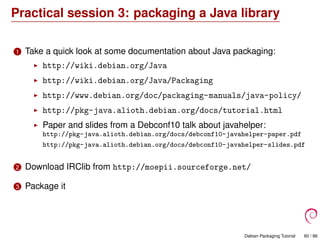 Practical session 3: packaging a Java library
1 Take a quick look at some documentation about Java packaging:
http://wiki.debian.org/Java
http://wiki.debian.org/Java/Packaging
http://www.debian.org/doc/packaging-manuals/java-policy/
http://pkg-java.alioth.debian.org/docs/tutorial.html
Paper and slides from a Debconf10 talk about javahelper:
http://pkg-java.alioth.debian.org/docs/debconf10-javahelper-paper.pdf
http://pkg-java.alioth.debian.org/docs/debconf10-javahelper-slides.pdf
2 Download IRClib from http://moepii.sourceforge.net/
3 Package it
Debian Packaging Tutorial 60 / 86
 