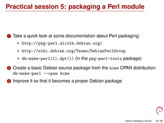 Practical session 5: packaging a Perl module
1 Take a quick look at some documentation about Perl packaging:
http://pkg-perl.alioth.debian.org/
http://wiki.debian.org/Teams/DebianPerlGroup
dh-make-perl(1), dpt(1) (in the pkg-perl-tools package)
2 Create a basic Debian source package from the Acme CPAN distribution:
dh-make-perl --cpan Acme
3 Improve it so that it becomes a proper Debian package
Debian Packaging Tutorial 64 / 86
 