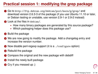 Practical session 1: modifying the grep package
1 Go to http://ftp.debian.org/debian/pool/main/g/grep/ and
download version 2.6.3-3 of the package (if you use Ubuntu 11.10 or later,
or Debian testing or unstable, use version 2.9-1 or 2.9-2 instead)
2 Look at the ﬁles in debian/.
How many binary packages are generated by this source package?
Which packaging helper does this package use?
3 Build the package
4 We are now going to modify the package. Add a changelog entry and
increase the version number.
5 Now disable perl-regexp support (it is a ./configure option)
6 Rebuild the package
7 Compare the original and the new package with debdiff
8 Install the newly built package
9 Cry if you messed up ;)
Debian Packaging Tutorial 67 / 86
 