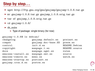Step by step. . .
wget http://ftp.gnu.org/gnu/gnujump/gnujump-1.0.8.tar.gz
mv gnujump-1.0.8.tar.gz gnujump_1.0.8.orig.tar.gz
tar xf gnujump_1.0.8.orig.tar.gz
cd gnujump-1.0.8/
dh_make
Type of package: single binary (for now)
gnujump -1.0.8$ ls debian/
changelog gnujump.default.ex preinst.ex
compat gnujump.doc -base.EX prerm.ex
control init.d.ex README.Debian
copyright manpage .1.ex README.source
docs manpage.sgml.ex rules
emacsen -install.ex manpage.xml.ex source
emacsen -remove.ex menu.ex watch.ex
emacsen -startup.ex postinst.ex
gnujump.cron.d.ex postrm.ex
Debian Packaging Tutorial 74 / 86
 