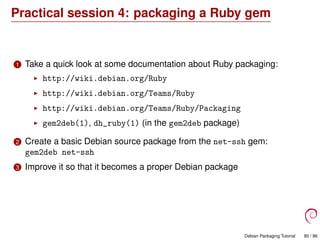 Practical session 4: packaging a Ruby gem
1 Take a quick look at some documentation about Ruby packaging:
http://wiki.debian.org/Ruby
http://wiki.debian.org/Teams/Ruby
http://wiki.debian.org/Teams/Ruby/Packaging
gem2deb(1), dh_ruby(1) (in the gem2deb package)
2 Create a basic Debian source package from the net-ssh gem:
gem2deb net-ssh
3 Improve it so that it becomes a proper Debian package
Debian Packaging Tutorial 80 / 86
 