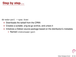 Step by step. . .
dh-make-perl --cpan Acme:
Downloads the tarball from the CPAN
Creates a suitable .orig.tar.gz archive, and untars it
Initializes a Debian source package based on the distribution’s metadata
Named libdistname-perl
Debian Packaging Tutorial 85 / 86
 