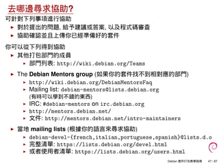 去哪邊尋求協助?
可針對下列事項進行協助
對於提出的問題, 給予建議或答案, 以及程式碼審查
協助確認並且上傳你已經準備好的套件
你可以從下列得到協助
其他打包部門的成員
部門列表: http://wiki.debian.org/Teams
T...