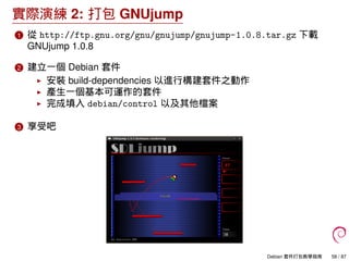 實際演練 2: 打包 GNUjump
1 從 http://ftp.gnu.org/gnu/gnujump/gnujump-1.0.8.tar.gz 下載
GNUjump 1.0.8
2 建立一個 Debian 套件
安裝 build-depe...