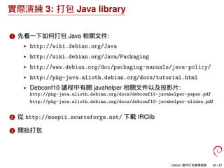 實際演練 3: 打包 Java library
1 先看一下如何打包 Java 相關文件:
http://wiki.debian.org/Java
http://wiki.debian.org/Java/Packaging
http://www...
