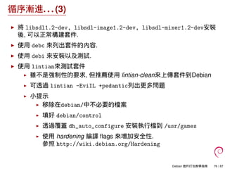 循序漸進. . . (3)
將 libsdl1.2-dev, libsdl-image1.2-dev, libsdl-mixer1.2-dev安裝
後, 可以正常構建套件.
使用 debc 來列出套件的內容.
使用 debi 來安裝以及測試.
...