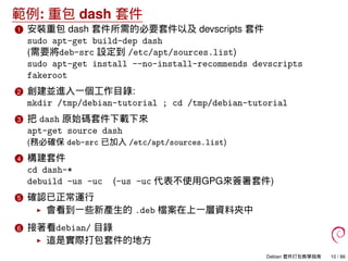 範例: 重包 dash 套件
1 安裝重包 dash 套件所需的必要套件以及 devscripts 套件
sudo apt-get build-dep dash
(需要將deb-src 設定到 /etc/apt/sources.list)
sudo apt-get install --no-install-recommends devscripts
fakeroot
2 創建並進入一個工作目錄:
mkdir /tmp/debian-tutorial ; cd /tmp/debian-tutorial
3 把 dash 原始碼套件下載下來
apt-get source dash
(務必確保 deb-src 已加入 /etc/apt/sources.list)
4 構建套件
cd dash-*
debuild -us -uc (-us -uc 代表不使用GPG來簽署套件)
5 確認已正常運行
會看到一些新產生的 .deb 檔案在上一層資料夾中
6 接著看debian/ 目錄
這是實際打包套件的地方
Debian 套件打包教學指南 10 / 86
 