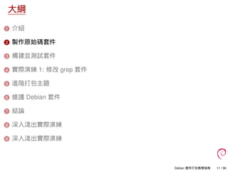 大綱
1 介紹
2 製作原始碼套件
3 構建並測試套件
4 實際演練 1: 修改 grep 套件
5 進階打包主題
6 維護 Debian 套件
7 結論
8 深入淺出實際演練
9 深入淺出實際演練
Debian 套件打包教學指南 11 / 86
 