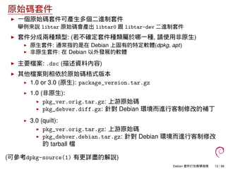 原始碼套件
一個原始碼套件可產生多個二進制套件
舉例來說 libtar 原始碼會產出 libtar0 跟 libtar-dev 二進制套件
套件分成兩種類型: (若不確定套件種類屬於哪一種, 請使用非原生)
原生套件: 通常指的是在 Debian 上固有的特定軟體(dpkg, apt)
非原生套件: 在 Debian 以外發展的軟體
主要檔案: .dsc (描述資料內容)
其他檔案則相依於原始碼格式版本
1.0 or 3.0 (原生): package_version.tar.gz
1.0 (非原生):
pkg_ver.orig.tar.gz: 上游原始碼
pkg_debver.diff.gz: 針對 Debian 環境而進行客制修改的補丁
3.0 (quilt):
pkg_ver.orig.tar.gz: 上游原始碼
pkg_debver.debian.tar.gz: 針對 Debian 環境而進行客制修改
的 tarball 檔
(可參考dpkg-source(1) 有更詳盡的解說)
Debian 套件打包教學指南 12 / 86
 