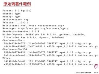 原始碼套件範例
Format: 3.0 (quilt)
Source: wget
Binary: wget
Architecture: any
Version: 1.12 -2.1
Maintainer: Noel Kothe <noel@debian.org >
Homepage: http :// www.gnu.org/software/wget/
Standards -Version: 3.8.4
Build -Depends: debhelper (>> 5.0.0) , gettext , texinfo ,
libssl -dev (>= 0.9.8) , dpatch , info2man
Checksums -Sha1:
50 d4ed2441e67 [..]1 ee0e94248 2464747 wget_1 .12. orig.tar.gz
d4c1c8bbe431d [..] dd7cef3611 48308 wget_1 .12 -2.1. debian.tar.gz
Checksums -Sha256:
7578 ed0974e12 [..] dcba65b572 2464747 wget_1 .12. orig.tar.gz
1e9b0c4c00eae [..]89 c402ad78 48308 wget_1 .12 -2.1. debian.tar.gz
Files:
141461 b9c04e4 [..]9 d1f2abf83 2464747 wget_1 .12. orig.tar.gz
e93123c934e3c [..]2 f380278c2 48308 wget_1 .12 -2.1. debian.tar.gz
Debian 套件打包教學指南 13 / 86
 