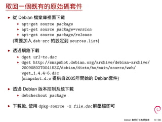 取回一個既有的原始碼套件
從 Debian 檔案庫裡面下載
apt-get source package
apt-get source package=version
apt-get source package/release
(需要加入 deb-src 的設定到 sources.list)
透過網路下載
dget url-to.dsc
dget http://snapshot.debian.org/archive/debian-archive/
20090802T004153Z/debian/dists/bo/main/source/web/
wget_1.4.4-6.dsc
(snapshot.d.o 提供自2005年開始的 Debian套件)
透過 Debian 版本控制系統下載
debcheckout package
下載後, 使用 dpkg-source -x file.dsc解壓縮即可
Debian 套件打包教學指南 14 / 86
 