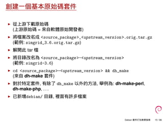 創建一個基本原始碼套件
從上游下載原始碼
(上游原始碼 = 來自軟體原始開發者)
將檔案改名成 <source_package>_<upstream_version>.orig.tar.gz
(範例: simgrid_3.6.orig.tar.gz)
解開此 tar 檔
將目錄改名為 <source_package>-<upstream_version>
(範例: simgrid-3.6)
cd <source_package>-<upstream_version> && dh_make
(來自 dh-make 套件)
對於特定套件, 有除了 dh_make 以外的方法, 舉例為: dh-make-perl,
dh-make-php, . . .
已新增debian/ 目錄, 裡面有許多檔案
Debian 套件打包教學指南 15 / 86
 
