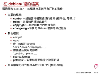 在 debian/ 裡的檔案
透過修改 debian/ 中的檔案來定義所有打包的動作
主要的檔案:
control – 描述套件相關資訊的檔案 (相依性, 等等...)
rules – 定義如何構建此套件
copyright – 關於此套件的版權宣告
changelog –有關此 Debian 套件的修改歷程
其他檔案:
compat
watch
dh_install* targets
*.dirs, *.docs, *.manpages, . . .
維護者所使用的腳本
*.postinst, *.prerm, . . .
source/format
patches/ – 如果你需要修改上游原始碼
許多檔案的格式都是基於 RFC 822 (信的表頭)
Debian 套件打包教學指南 16 / 86
 