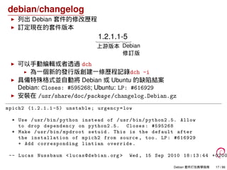 debian/changelog
列出 Debian 套件的修改歷程
訂定現在的套件版本
1.2.1.1-5
Debian
修訂版
上游版本
可以手動編輯或者透過 dch
為一個新的發行版創建一條歷程記錄dch -i
具備特殊格式並自動將 Debian 或 Ubuntu 的缺陷結案
Debian: Closes: #595268; Ubuntu: LP: #616929
安裝在 /usr/share/doc/package /changelog.Debian.gz
mpich2 (1.2.1.1 -5) unstable; urgency=low
* Use /usr/bin/python instead of /usr/bin/python2 .5. Allow
to drop dependency on python2 .5. Closes: #595268
* Make /usr/bin/mpdroot setuid. This is the default after
the installation of mpich2 from source , too. LP: #616929
+ Add corresponding lintian override.
-- Lucas Nussbaum <lucas@debian .org > Wed , 15 Sep 2010 18:13:44 +0200
Debian 套件打包教學指南 17 / 86
 