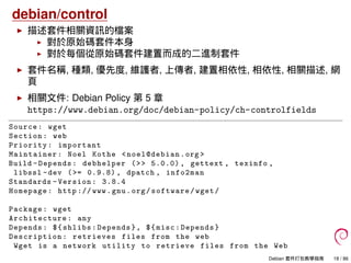 debian/control
描述套件相關資訊的檔案
對於原始碼套件本身
對於每個從原始碼套件建置而成的二進制套件
套件名稱, 種類, 優先度, 維護者, 上傳者, 建置相依性, 相依性, 相關描述, 網
頁
相關文件: Debian Policy 第 5 章
https://www.debian.org/doc/debian-policy/ch-controlfields
Source: wget
Section: web
Priority: important
Maintainer: Noel Kothe <noel@debian.org >
Build -Depends: debhelper (>> 5.0.0) , gettext , texinfo ,
libssl -dev (>= 0.9.8) , dpatch , info2man
Standards -Version: 3.8.4
Homepage: http :// www.gnu.org/software/wget/
Package: wget
Architecture : any
Depends: ${shlibs:Depends}, ${misc:Depends}
Description: retrieves files from the web
Wget is a network utility to retrieve files from the Web
Debian 套件打包教學指南 18 / 86
 
