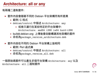 Architecture: all or any
有兩種二進制套件:
套件內容會隨著不同的 Debian 平台架構而有所差異
範例: C 程式
debian/control 中描述 Architecture: any
或者只運行在某些特定的平台架構中:
Architecture: amd64 i386 ia64 hurd-i386
buildd.debian.org: 上傳後會自動構建其他架構的套件
命名為package_version_architecture.deb
套件內容在不同的 Debian 平台架構上皆相同
範例: Perl 函式庫
debian/control 中描述 Architecture: all
命名為package_version_all.deb
一個原始碼套件可以產生多個平台架構 Architecture: any 以及
Architecture: all 二進制套件
Debian 套件打包教學指南 19 / 86
 