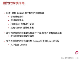 關於此教學指南
目標: 瞭解 Debian 套件打包的相關知識
修改既有套件
新增自有套件
和 Debian 社群進行交流
成為 Debian 進階使用者
這份教學指南針對重要功能進行介紹, 但也許會有疏漏之處
所以你需要閱讀更多文件
文件大部份的內容也適用於 Debian 衍生的 Linux發行版
其中包含 Ubuntu
Debian 套件打包教學指南 2 / 86
 