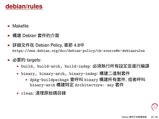 debian/rules
Makeﬁle
構建 Debian 套件的介面
詳細文件在 Debian Policy, 章節 4.8中
https://www.debian.org/doc/debian-policy/ch-source#s-debianrules
必要的 targets:
build, build-arch, build-indep: 必須執行所有設定並進行編譯
binary, binary-arch, binary-indep: 構建二進制套件
dpkg-buildpackage 會呼叫 binary 構建所有套件, 或者呼叫
binary-arch 構建特定 Architecture: any 套件
clean: 清理原始碼目錄
Debian 套件打包教學指南 20 / 86
 