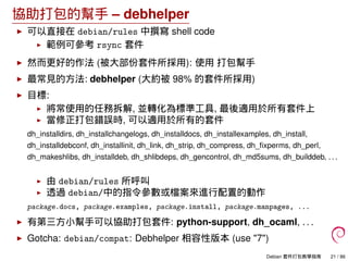 協助打包的幫手 – debhelper
可以直接在 debian/rules 中撰寫 shell code
範例可參考 rsync 套件
然而更好的作法 (被大部份套件所採用): 使用 打包幫手
最常見的方法: debhelper (大約被 98% 的套件所採用)
目標:
將常使用的任務拆解, 並轉化為標準工具, 最後適用於所有套件上
當修正打包錯誤時, 可以適用於所有的套件
dh_installdirs, dh_installchangelogs, dh_installdocs, dh_installexamples, dh_install,
dh_installdebconf, dh_installinit, dh_link, dh_strip, dh_compress, dh_ﬁxperms, dh_perl,
dh_makeshlibs, dh_installdeb, dh_shlibdeps, dh_gencontrol, dh_md5sums, dh_builddeb, . . .
由 debian/rules 所呼叫
透過 debian/中的指令參數或檔案來進行配置的動作
package.docs, package.examples, package.install, package.manpages, ...
有第三方小幫手可以協助打包套件: python-support, dh_ocaml, . . .
Gotcha: debian/compat: Debhelper 相容性版本 (use "7")
Debian 套件打包教學指南 21 / 86
 