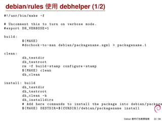 debian/rules 使用 debhelper (1/2)
#!/ usr/bin/make -f
# Uncomment this to turn on verbose mode.
#export DH_VERBOSE =1
build:
$(MAKE)
#docbook -to -man debian/packagename.sgml > packagename .1
clean:
dh_testdir
dh_testroot
rm -f build -stamp configure -stamp
$(MAKE) clean
dh_clean
install: build
dh_testdir
dh_testroot
dh_clean -k
dh_installdirs
# Add here commands to install the package into debian/ package
$(MAKE) DESTDIR=$(CURDIR )/ debian/packagename install
Debian 套件打包教學指南 22 / 86
 