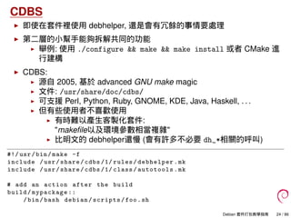 CDBS
即使在套件裡使用 debhelper, 還是會有冗餘的事情要處理
第二層的小幫手能夠拆解共同的功能
舉例: 使用 ./configure && make && make install 或者 CMake 進
行建構
CDBS:
源自 2005, 基於 advanced GNU make magic
文件: /usr/share/doc/cdbs/
可支援 Perl, Python, Ruby, GNOME, KDE, Java, Haskell, . . .
但有些使用者不喜歡使用
有時難以產生客製化套件:
"makeﬁle以及環境參數相當複雜"
比明文的 debhelper還慢 (會有許多不必要 dh_*相關的呼叫)
#!/ usr/bin/make -f
include /usr/share/cdbs /1/ rules/debhelper.mk
include /usr/share/cdbs /1/ class/autotools.mk
# add an action after the build
build/mypackage ::
/bin/bash debian/scripts/foo.sh
Debian 套件打包教學指南 24 / 86
 
