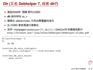 Dh (又名 Debhelper 7, 或者 dh7)
源自2008年, 預期 取代CDBS
dh 指令呼叫 dh_*
簡易化 debian/rules, 只列出需覆蓋的地方
比 CDBS 更容易進行客製化
文件: manpages (debhelper(7), dh(1)) + DebConf9 的簡報投影片
http://kitenet.net/~joey/talks/debhelper/debhelper-slides.pdf
#!/ usr/bin/make -f
%:
dh $@
override_dh_auto_configure :
dh_auto_configure -- --with -kitchen -sink
override_dh_auto_build :
make world
Debian 套件打包教學指南 25 / 86
 