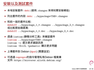 安裝以及測試套件
本地安裝套件: debi (使用.changes 來得知需安裝哪些)
列出套件的內容: debc ../mypackage<TAB>.changes
和前一版的套件比較:
debdiff ../mypackage_1_*.changes ../mypackage_2_*.changes
或比較原始碼差異:
debdiff ../mypackage_1_*.dsc ../mypackage_2_*.dsc
透過 lintian (靜態分析工具): 來確認套件
lintian ../mypackage<TAB>.changes
lintian -i: 提示更多錯誤訊息
lintian -EviIL +pedantic: 顯示更多問題
上傳套件到 Debian (dput) (需要設定)
可透過 reprepro的指令管理私有Debian 檔案庫
文件: https://mirrorer.alioth.debian.org/
Debian 套件打包教學指南 29 / 86
 