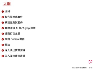 大綱
1 介紹
2 製作原始碼套件
3 構建並測試套件
4 實際演練 1: 修改 grep 套件
5 進階打包主題
6 維護 Debian 套件
7 結論
8 深入淺出實際演練
9 深入淺出實際演練
Debian 套件打包教學指南 3 / 86
 