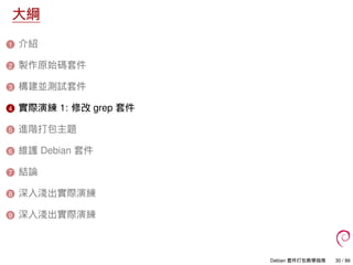 大綱
1 介紹
2 製作原始碼套件
3 構建並測試套件
4 實際演練 1: 修改 grep 套件
5 進階打包主題
6 維護 Debian 套件
7 結論
8 深入淺出實際演練
9 深入淺出實際演練
Debian 套件打包教學指南 30 / 86
 