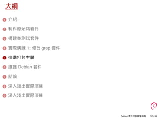 大綱
1 介紹
2 製作原始碼套件
3 構建並測試套件
4 實際演練 1: 修改 grep 套件
5 進階打包主題
6 維護 Debian 套件
7 結論
8 深入淺出實際演練
9 深入淺出實際演練
Debian 套件打包教學指南 32 / 86
 