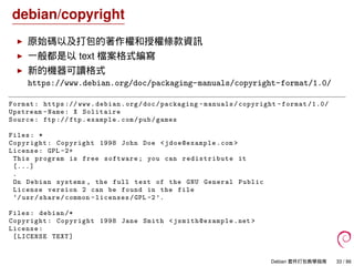 debian/copyright
原始碼以及打包的著作權和授權條款資訊
一般都是以 text 檔案格式編寫
新的機器可讀格式
https://www.debian.org/doc/packaging-manuals/copyright-format/1.0/
Format: https :// www.debian.org/doc/packaging -manuals/copyright -format /1.0/
Upstream -Name: X Solitaire
Source: ftp :// ftp.example.com/pub/games
Files: *
Copyright: Copyright 1998 John Doe <jdoe@example .com >
License: GPL -2+
This program is free software; you can redistribute it
[...]
.
On Debian systems , the full text of the GNU General Public
License version 2 can be found in the file
‘/usr/share/common -licenses/GPL -2’.
Files: debian /*
Copyright: Copyright 1998 Jane Smith <jsmith@example .net >
License:
[LICENSE TEXT]
Debian 套件打包教學指南 33 / 86
 