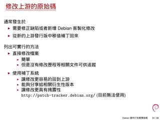 修改上游的原始碼
通常發生於
需要修正缺陷或者新增 Debian 客製化修改
從新的上游發行版中移值補丁回來
列出可實行的方法
直接修改檔案
簡單
但是沒有修改歷程等相關文件可供追蹤
使用補丁系統
讓修改更容易的回到上游
能夠分享給相關衍生性版本
讓修改更具有揭露性
http://patch-tracker.debian.org/ (目前無法使用)
Debian 套件打包教學指南 34 / 86
 