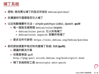 補丁系統
原則: 修改需以補丁的型式存放在 debian/patches/
在構建時可選擇是否引入補丁
以往有數種實作方法 – simple-patchsys (cdbs), dpatch, quilt
每一個皆支援兩個 debian/rules targets:
debian/rules patch: 引入所有補丁
debian/rules unpatch: 卸載所有補丁
更多文件可參照: https://wiki.debian.org/debian/patches
新的原始碼套件格式和內建補丁系統: 3.0 (quilt)
建議的解決方案
你需要學習 quilt
http://pkg-perl.alioth.debian.org/howto/quilt.html
補丁系統相容工具 devscripts: edit-patch
Debian 套件打包教學指南 35 / 86
 
